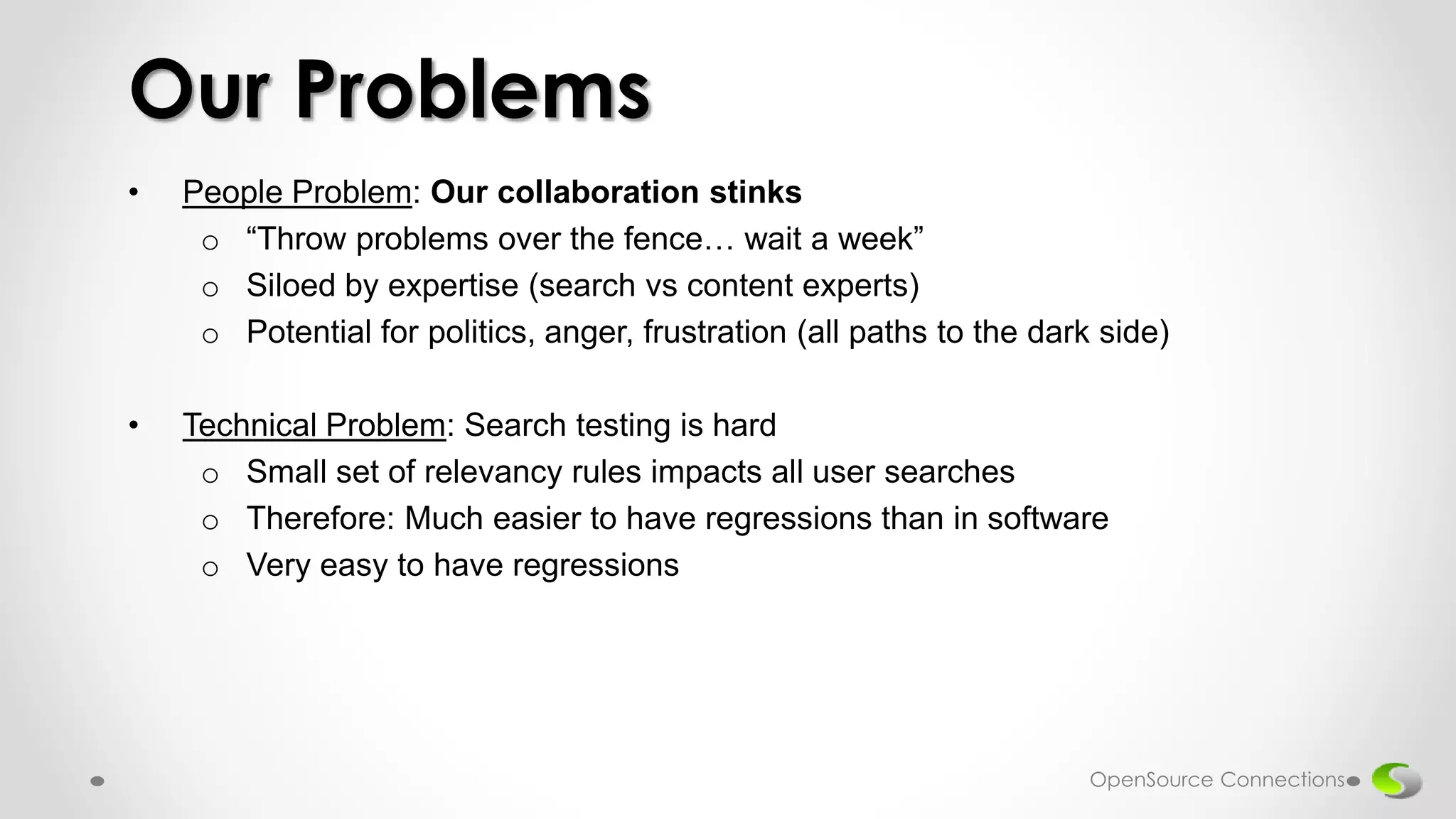 • People Problem: Our collaboration stinks
o “Throw problems over the fence… wait a week”
o Siloed by expertise (search vs content experts)
o Potential for politics, anger, frustration (all paths to the dark side)
• Technical Problem: Search testing is hard
o Small set of relevancy rules impacts all user searches
o Therefore: Much easier to have regressions than in software
o Very easy to have regressions
Our Problems
OpenSource Connections
 