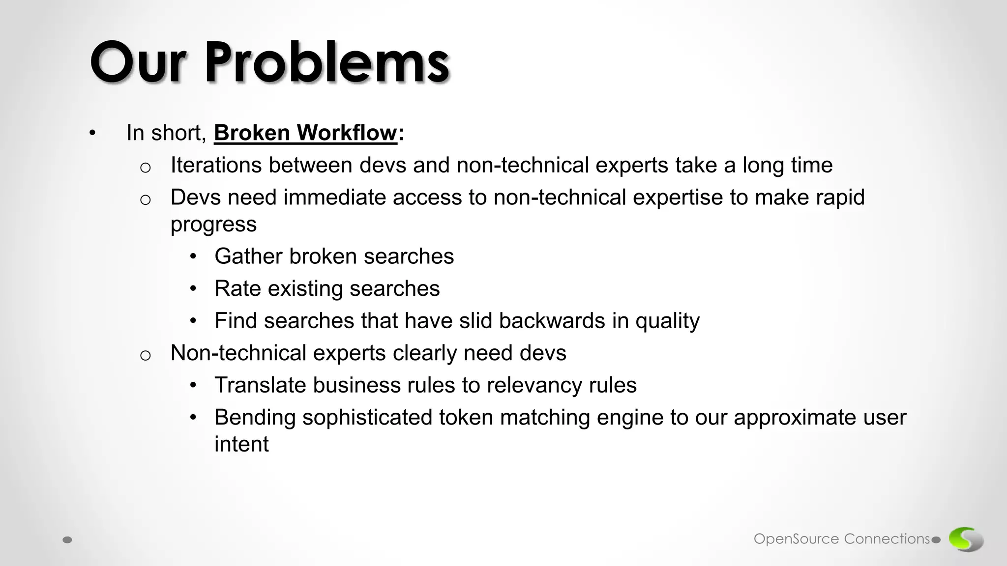 • In short, Broken Workflow:
o Iterations between devs and non-technical experts take a long time
o Devs need immediate access to non-technical expertise to make rapid
progress
• Gather broken searches
• Rate existing searches
• Find searches that have slid backwards in quality
o Non-technical experts clearly need devs
• Translate business rules to relevancy rules
• Bending sophisticated token matching engine to our approximate user
intent
Our Problems
OpenSource Connections
 