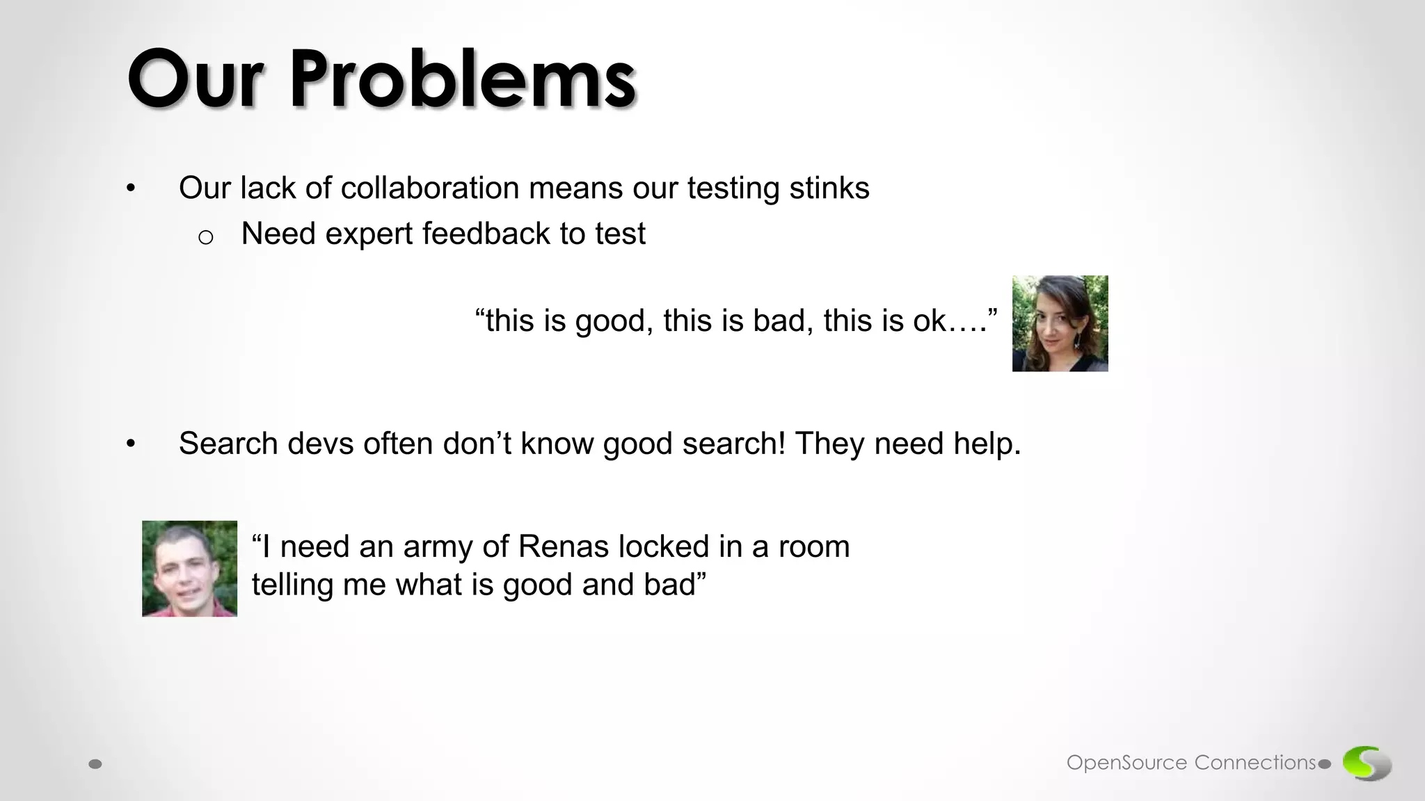 • Our lack of collaboration means our testing stinks
o Need expert feedback to test
Our Problems
• Search devs often don’t know good search! They need help.
“I need an army of Renas locked in a room
telling me what is good and bad”
“this is good, this is bad, this is ok….”
OpenSource Connections
 
