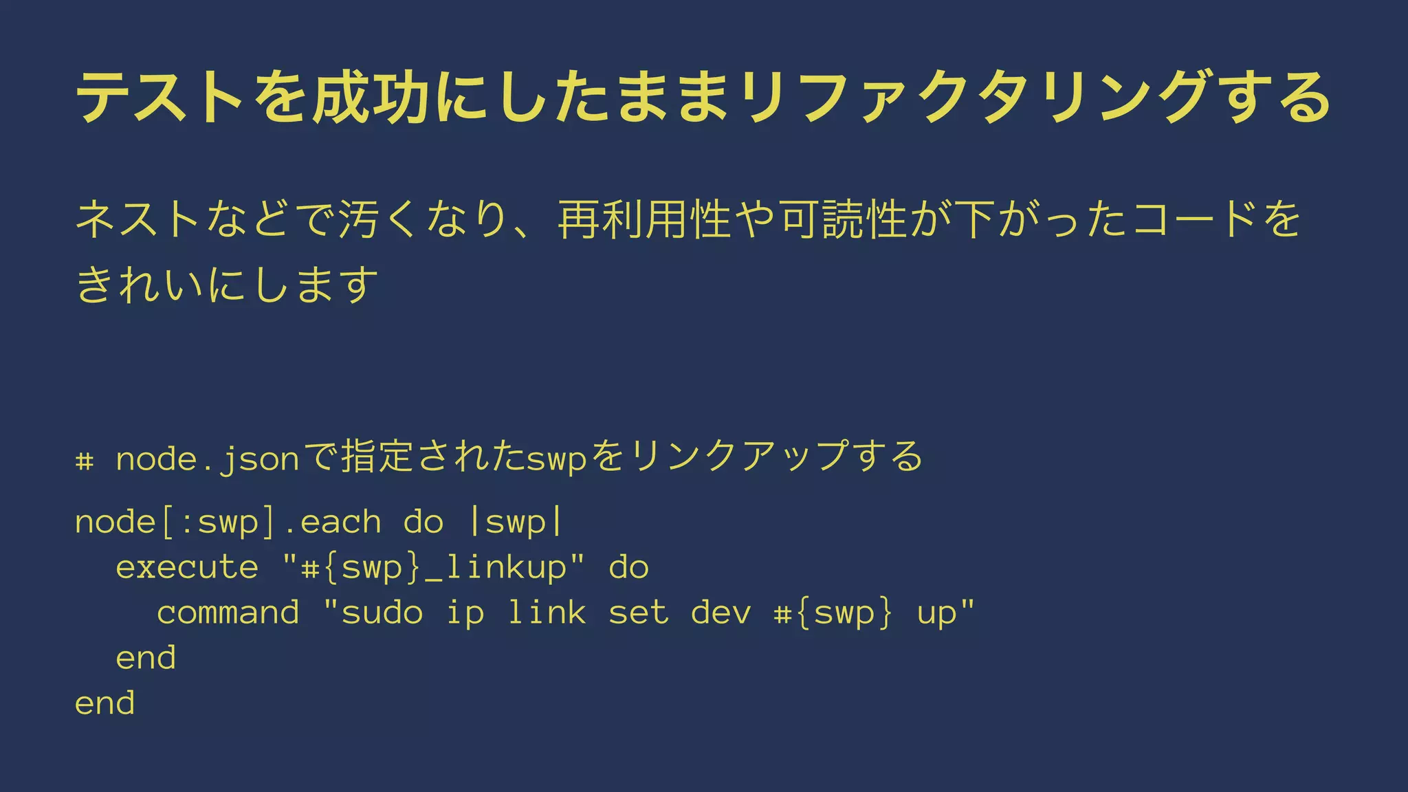 テストを成功にしたままリファクタリングする
ネストなどで汚くなり、再利用性や可読性が下がったコードを
きれいにします
     
# node.jsonで指定されたswpをリンクアップする
node[:swp].each do |swp|
execute "#{swp}_linkup" do
command "sudo ip link set dev #{swp} up"
end
end
 