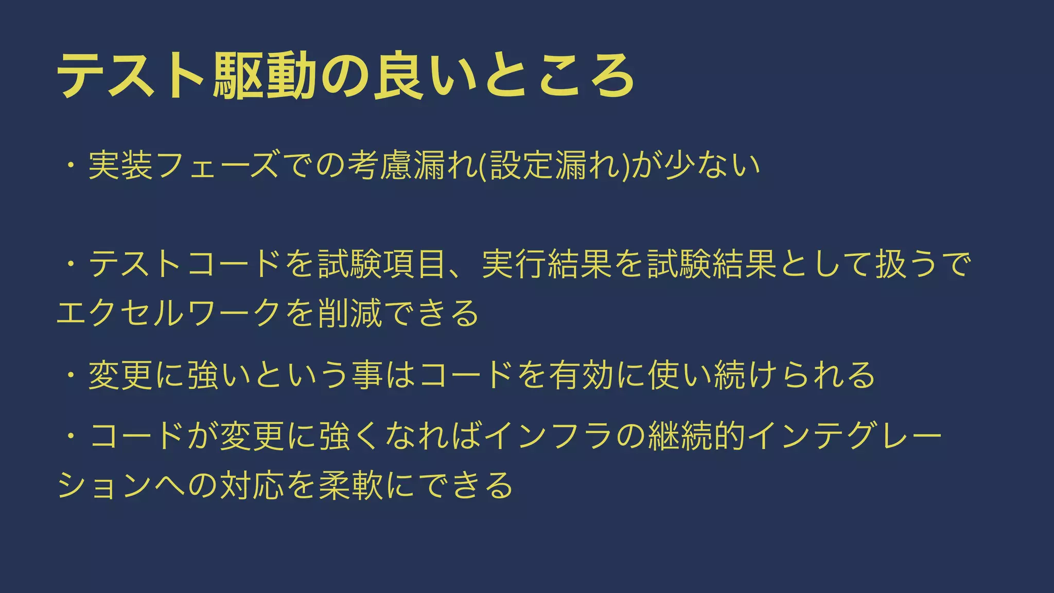 テスト駆動の良いところ
・実装フェーズでの考慮漏れ(設定漏れ)が少ない
 
・テストコードを試験項目、実行結果を試験結果として扱うで
エクセルワークを削減できる
・変更に強いという事はコードを有効に使い続けられる
・コードが変更に強くなればインフラの継続的インテグレー
ションへの対応を柔軟にできる
 
