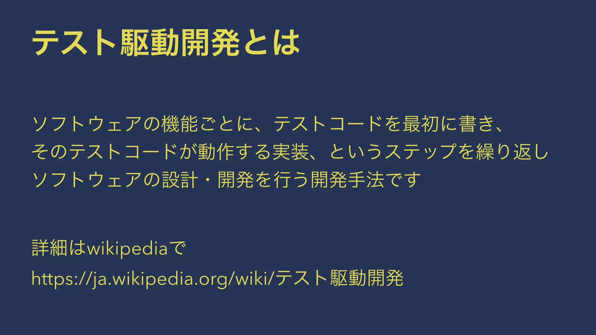 テスト駆動開発とは
 
ソフトウェアの機能ごとに、テストコードを最初に書き、
そのテストコードが動作する実装、というステップを繰り返し
ソフトウェアの設計・開発を行う開発手法です
 
詳細はwikipediaで
https://ja.wikipedia.org/wiki/テスト駆動開発
 