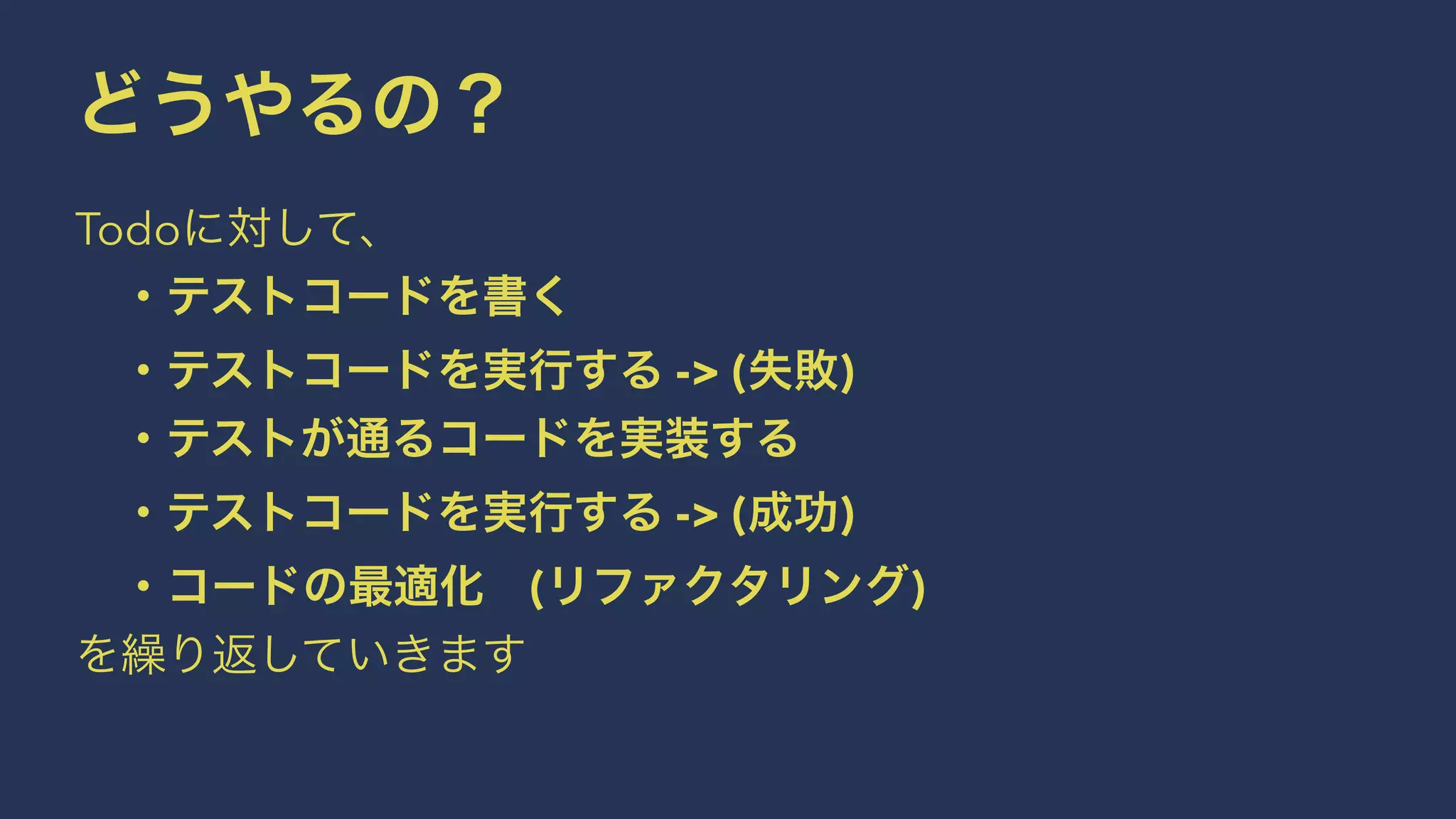 どうやるの？
Todoに対して、
 ・テストコードを書く
 ・テストコードを実行する -> (失敗)
 ・テストが通るコードを実装する
 ・テストコードを実行する -> (成功)
 ・コードの最適化 (リファクタリング)
を繰り返していきます
 