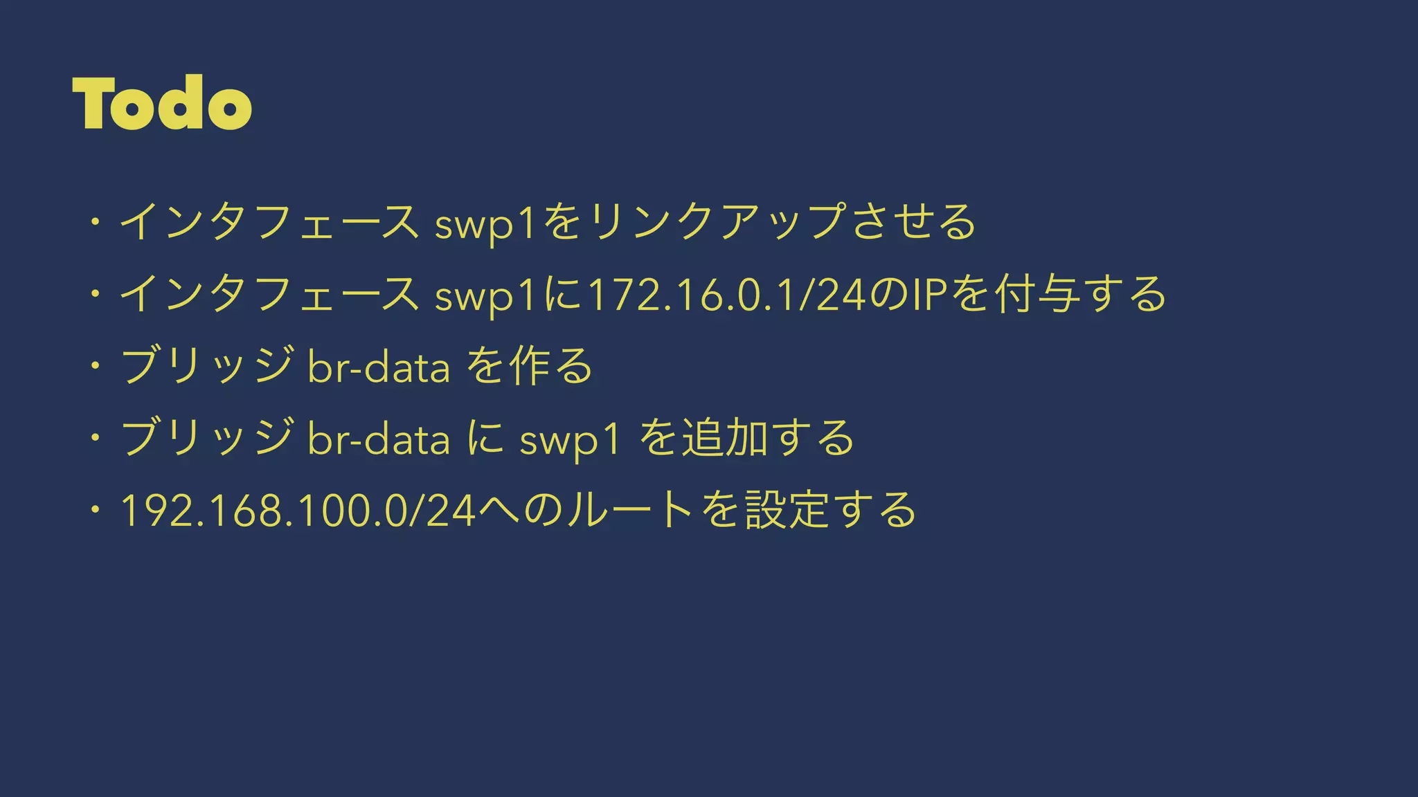 Todo
・インタフェース swp1をリンクアップさせる
・インタフェース swp1に172.16.0.1/24のIPを付与する
・ブリッジ br-data を作る
・ブリッジ br-data に swp1 を追加する
・192.168.100.0/24へのルートを設定する
 
