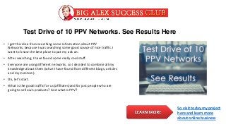 Test Drive of 10 PPV Networks. See Results Here
• I got this idea from searching some information about PPV
Networks, because I was searching some good source of nice traffic. I
want to know the best place to put my ads on.
• After searching, I have found some really cool stuff.
• Everyone are using different networks, so I decided to combine all my
knowledge about them (what I have found from different blogs, articles
and my mentors).
• Ok, let’s start.
• What is the good traffic for us (affiliates)and for just people who are
going to sell own products? And what is PPV?
So visit today my project
here and learn more
about online business
 