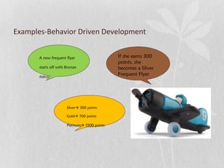 Examples-Behavior Driven Development 
A new frequent flyer 
starts off with Bronze 
status 
If she earns 300 
points, she 
becomes a Silver 
Frequent Flyer 
Silver 300 points 
Gold 700 points 
Platinum 1500 points 
 