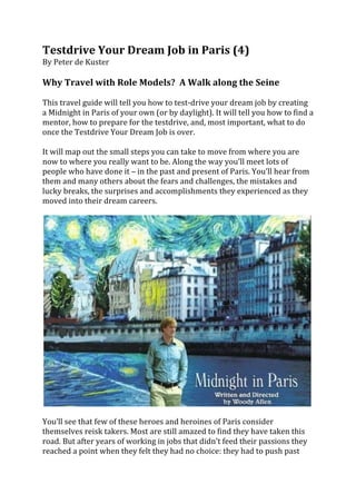 Testdrive	
  Your	
  Dream	
  Job	
  in	
  Paris	
  (4)	
  
By	
  Peter	
  de	
  Kuster	
  
	
  
Why	
  Travel	
  with	
  Role	
  Models?	
  	
  A	
  Walk	
  along	
  the	
  Seine	
  	
  
	
  
This	
  travel	
  guide	
  will	
  tell	
  you	
  how	
  to	
  test-­‐drive	
  your	
  dream	
  job	
  by	
  creating	
  
a	
  Midnight	
  in	
  Paris	
  of	
  your	
  own	
  (or	
  by	
  daylight).	
  It	
  will	
  tell	
  you	
  how	
  to	
  find	
  a	
  
mentor,	
  how	
  to	
  prepare	
  for	
  the	
  testdrive,	
  and,	
  most	
  important,	
  what	
  to	
  do	
  
once	
  the	
  Testdrive	
  Your	
  Dream	
  Job	
  is	
  over.	
  	
  
	
  
It	
  will	
  map	
  out	
  the	
  small	
  steps	
  you	
  can	
  take	
  to	
  move	
  from	
  where	
  you	
  are	
  
now	
  to	
  where	
  you	
  really	
  want	
  to	
  be.	
  Along	
  the	
  way	
  you’ll	
  meet	
  lots	
  of	
  
people	
  who	
  have	
  done	
  it	
  –	
  in	
  the	
  past	
  and	
  present	
  of	
  Paris.	
  You’ll	
  hear	
  from	
  
them	
  and	
  many	
  others	
  about	
  the	
  fears	
  and	
  challenges,	
  the	
  mistakes	
  and	
  
lucky	
  breaks,	
  the	
  surprises	
  and	
  accomplishments	
  they	
  experienced	
  as	
  they	
  
moved	
  into	
  their	
  dream	
  careers.	
  
	
  




                                                                                                                                    	
  
	
  
You’ll	
  see	
  that	
  few	
  of	
  these	
  heroes	
  and	
  heroines	
  of	
  Paris	
  consider	
  
themselves	
  reisk	
  takers.	
  Most	
  are	
  still	
  amazed	
  to	
  find	
  they	
  have	
  taken	
  this	
  
road.	
  But	
  after	
  years	
  of	
  working	
  in	
  jobs	
  that	
  didn’t	
  feed	
  their	
  passions	
  they	
  
reached	
  a	
  point	
  when	
  they	
  felt	
  they	
  had	
  no	
  choice:	
  they	
  had	
  to	
  push	
  past	
  
 