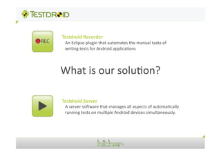 Testdroid	
  Recorder	
  
 An	
  Eclipse	
  plugin	
  that	
  automates	
  the	
  manual	
  tasks	
  of	
  
 wri1ng	
  tests	
  for	
  Android	
  applica1ons	
  




What	
  is	
  our	
  solu1on?	
  

Testdroid	
  Server	
  
 A	
  server	
  soVware	
  that	
  manages	
  all	
  aspects	
  of	
  automa1cally	
  
 running	
  tests	
  on	
  mul1ple	
  Android	
  devices	
  simultaneously.	
  
 