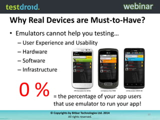 Why Real Devices are Must-to-Have?
• Emulators cannot help you testing…
– User Experience and Usability
– Hardware
– Software
– Infrastructure

0%

= the percentage of your app users
that use emulator to run your app!
© Copyrights by Bitbar Technologies Ltd. 2014
All rights reserved.

10

 