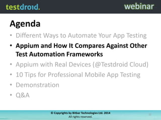 Agenda
• Different Ways to Automate Your App Testing
• Appium and How It Compares Against Other
Test Automation Frameworks
• Appium with Real Devices (@Testdroid Cloud)
• 10 Tips for Professional Mobile App Testing
• Demonstration
• Q&A
© Copyrights by Bitbar Technologies Ltd. 2014
All rights reserved.

12

 