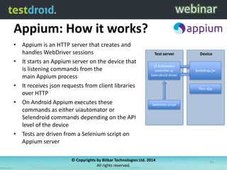Appium: How it works?
• Appium is an HTTP server that creates and
handles WebDriver sessions
• It starts an Appium server on the device that
is listening commands from the
main Appium process
• It receives json requests from client libraries
over HTTP
• On Android Appium executes these
commands as either uiautomator or
Selendroid commands depending on the API
level of the device
• Tests are driven from a Selenium script on
Appium server

Test server

Device

UI Automator
controller or
Selendroid driver

Bootstrap.jar

Your app

Selenium script

© Copyrights by Bitbar Technologies Ltd. 2014
All rights reserved.

15

 