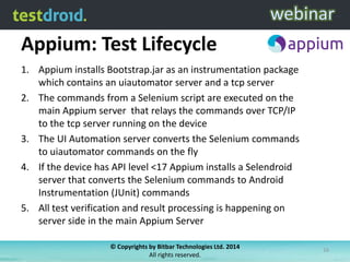 Appium: Test Lifecycle
1. Appium installs Bootstrap.jar as an instrumentation package
which contains an uiautomator server and a tcp server
2. The commands from a Selenium script are executed on the
main Appium server that relays the commands over TCP/IP
to the tcp server running on the device
3. The UI Automation server converts the Selenium commands
to uiautomator commands on the fly
4. If the device has API level <17 Appium installs a Selendroid
server that converts the Selenium commands to Android
Instrumentation (JUnit) commands
5. All test verification and result processing is happening on
server side in the main Appium Server
© Copyrights by Bitbar Technologies Ltd. 2014
All rights reserved.

16

 