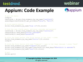 Appium: Code Example
# wait for hello
sleep(3)
textFields = driver.find_elements_by_tag_name('textField')
assertEqual(textFields[0].get_attribute("value"), "Hello")
# click sign-in button
driver.find_elements_by_name('Sign in')[0].click()

# find the text fields again, and enter username and password
textFields = driver.find_elements_by_tag_name('textField')
textFields[0].send_keys("twitter_username")
textFields[1].send_keys("passw0rd")
# click the Login button (the first button in the view) + sleep
driver.find_elements_by_tag_name('button')[0].click()
sleep(3)
# click the first button with name "Compose” + type in the tweet message + press “Send”
driver.find_elements_by_name('Compose')[0].click()
driver.find_elements_by_tag_name('textField')[0].send_keys(”#Testdroid is awesome!")
driver.find_elements_by_name('Send')[0].click()
# exit
driver.quit()

© Copyrights by Bitbar Technologies Ltd. 2014
All rights reserved.

17

 