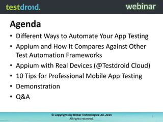 Agenda
• Different Ways to Automate Your App Testing
• Appium and How It Compares Against Other
Test Automation Frameworks
• Appium with Real Devices (@Testdroid Cloud)
• 10 Tips for Professional Mobile App Testing
• Demonstration
• Q&A
© Copyrights by Bitbar Technologies Ltd. 2014
All rights reserved.

2

 