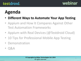 Agenda
• Different Ways to Automate Your App Testing
• Appium and How It Compares Against Other
Test Automation Frameworks
• Appium with Real Devices (@Testdroid Cloud)
• 10 Tips for Professional Mobile App Testing
• Demonstration
• Q&A
© Copyrights by Bitbar Technologies Ltd. 2014
All rights reserved.

3

 