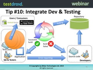 Tip #10: Integrate Dev & Testing
Repository

Successful
build

Commit

Users / Consumers

Build
failed

Test Cases
Application
QA & Testers

Error reporting

Source code
Developers

© Copyrights by Bitbar Technologies Ltd. 2014
All rights reserved.

46

 