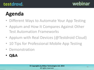 Agenda
• Different Ways to Automate Your App Testing
• Appium and How It Compares Against Other
Test Automation Frameworks
• Appium with Real Devices (@Testdroid Cloud)
• 10 Tips for Professional Mobile App Testing
• Demonstration
• Q&A
© Copyrights by Bitbar Technologies Ltd. 2014
All rights reserved.

48

 