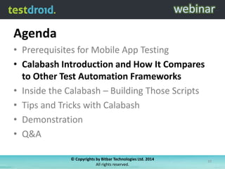 Agenda
• Prerequisites for Mobile App Testing
• Calabash Introduction and How It Compares
to Other Test Automation Frameworks
• Inside the Calabash – Building Those Scripts
• Tips and Tricks with Calabash
• Demonstration
• Q&A
© Copyrights by Bitbar Technologies Ltd. 2014
All rights reserved.
10
 