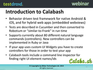 Introduction to Calabash
• Behavior driven test framework for native Android &
iOS, and for hybrid web apps (embedded webviews)
• Tests are described in Cucumber and then converted to
Robotium or “similar-to-Frank“ in run time
• Supports currently about 80 different natural language
commands (controllers). New controllers can be
implemented in Ruby or Java
• If your app uses custom UI Widgets you have to create
controllers for those in order to test your app
• Calabash tools include a command line inspector for
finding right UI element names/ids
© Copyrights by Bitbar Technologies Ltd. 2014
All rights reserved.
11
 