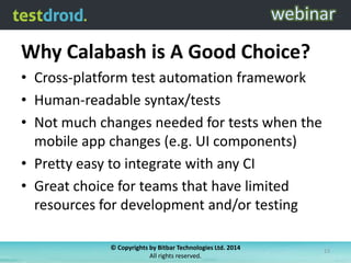Why Calabash is A Good Choice?
• Cross-platform test automation framework
• Human-readable syntax/tests
• Not much changes needed for tests when the
mobile app changes (e.g. UI components)
• Pretty easy to integrate with any CI
• Great choice for teams that have limited
resources for development and/or testing
© Copyrights by Bitbar Technologies Ltd. 2014
All rights reserved.
13
 