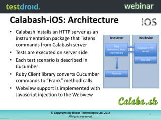 Calabash-iOS: Architecture
• Calabash installs an HTTP server as an
instrumentation package that listens
commands from Calabash server
• Tests are executed on server side
• Each test scenario is described in
Cucumber
• Ruby Client library converts Cucumber
commands to ”Frank” method calls
• Webview support is implemented with
Javascript injection to the Webview
iOS device
Your app
Calabash HTTP
server
Test server
Step
definitions, Ruby
client library
Features
© Copyrights by Bitbar Technologies Ltd. 2014
All rights reserved.
14
 