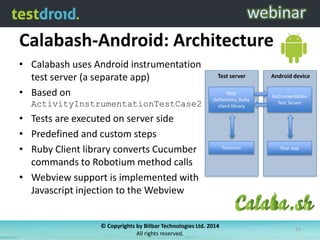 Calabash-Android: Architecture
• Calabash uses Android instrumentation
test server (a separate app)
• Based on
ActivityInstrumentationTestCase2
• Tests are executed on server side
• Predefined and custom steps
• Ruby Client library converts Cucumber
commands to Robotium method calls
• Webview support is implemented with
Javascript injection to the Webview
Android device
Your app
Instrumentation
Test Server
Test server
Step
definitions, Ruby
client library
Features
© Copyrights by Bitbar Technologies Ltd. 2014
All rights reserved.
15
 