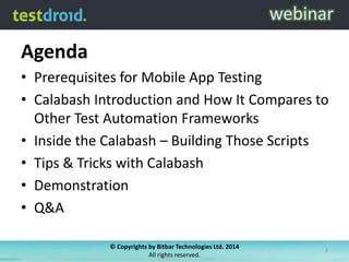 Agenda
• Prerequisites for Mobile App Testing
• Calabash Introduction and How It Compares to
Other Test Automation Frameworks
• Inside the Calabash – Building Those Scripts
• Tips & Tricks with Calabash
• Demonstration
• Q&A
© Copyrights by Bitbar Technologies Ltd. 2014
All rights reserved.
2
 