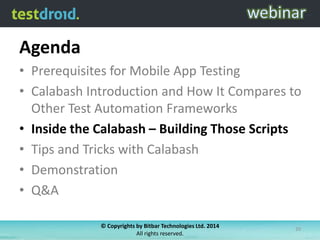 Agenda
• Prerequisites for Mobile App Testing
• Calabash Introduction and How It Compares to
Other Test Automation Frameworks
• Inside the Calabash – Building Those Scripts
• Tips and Tricks with Calabash
• Demonstration
• Q&A
© Copyrights by Bitbar Technologies Ltd. 2014
All rights reserved.
20
 