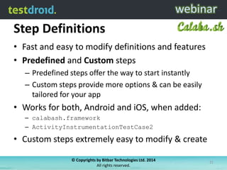 Step Definitions
• Fast and easy to modify definitions and features
• Predefined and Custom steps
– Predefined steps offer the way to start instantly
– Custom steps provide more options & can be easily
tailored for your app
• Works for both, Android and iOS, when added:
– calabash.framework
– ActivityInstrumentationTestCase2
• Custom steps extremely easy to modify & create
© Copyrights by Bitbar Technologies Ltd. 2014
All rights reserved.
21
 