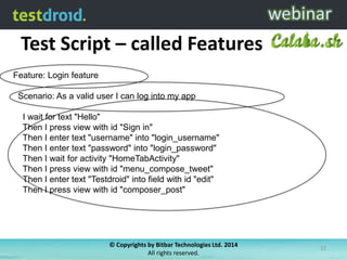 Test Script – called Features
© Copyrights by Bitbar Technologies Ltd. 2014
All rights reserved.
22
Feature: Login feature
Scenario: As a valid user I can log into my app
I wait for text "Hello"
Then I press view with id "Sign in"
Then I enter text "username" into "login_username"
Then I enter text "password" into "login_password"
Then I wait for activity "HomeTabActivity"
Then I press view with id "menu_compose_tweet"
Then I enter text "Testdroid" into field with id "edit"
Then I press view with id "composer_post"
 