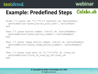 Example: Predefined Steps
© Copyrights by Bitbar Technologies Ltd. 2014
All rights reserved.
23
Given /^I press the "([^"]*)" button$/ do |buttonText|
performAction('press_button_with_text', buttonText)
end
Then /^I press button number (d+)$/ do |buttonNumber|
performAction('press_button_number', buttonNumber)
end
Then /^I press image button number (d+)$/ do |buttonNumber|
performAction('press_image_button_number', buttonNumber)
end
Then /^I press view with id "([^"]*)"$/ do |view_id|
performAction('click_on_view_by_id',view_id)
end
 