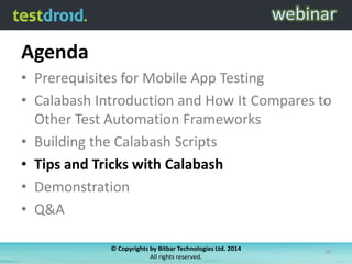 Agenda
• Prerequisites for Mobile App Testing
• Calabash Introduction and How It Compares to
Other Test Automation Frameworks
• Building the Calabash Scripts
• Tips and Tricks with Calabash
• Demonstration
• Q&A
© Copyrights by Bitbar Technologies Ltd. 2014
All rights reserved.
25
 