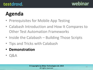Agenda
• Prerequisites for Mobile App Testing
• Calabash Introduction and How It Compares to
Other Test Automation Frameworks
• Inside the Calabash – Building Those Scripts
• Tips and Tricks with Calabash
• Demonstration
• Q&A
© Copyrights by Bitbar Technologies Ltd. 2014
All rights reserved.
29
 