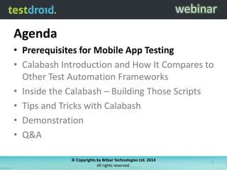 Agenda
• Prerequisites for Mobile App Testing
• Calabash Introduction and How It Compares to
Other Test Automation Frameworks
• Inside the Calabash – Building Those Scripts
• Tips and Tricks with Calabash
• Demonstration
• Q&A
© Copyrights by Bitbar Technologies Ltd. 2014
All rights reserved.
3
 