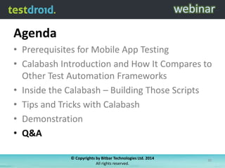Agenda
• Prerequisites for Mobile App Testing
• Calabash Introduction and How It Compares to
Other Test Automation Frameworks
• Inside the Calabash – Building Those Scripts
• Tips and Tricks with Calabash
• Demonstration
• Q&A
© Copyrights by Bitbar Technologies Ltd. 2014
All rights reserved.
30
 