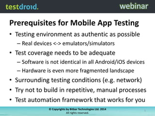 Prerequisites for Mobile App Testing
• Testing environment as authentic as possible
– Real devices <-> emulators/simulators
• Test coverage needs to be adequate
– Software is not identical in all Android/iOS devices
– Hardware is even more fragmented landscape
• Surrounding testing conditions (e.g. network)
• Try not to build in repetitive, manual processes
• Test automation framework that works for you
© Copyrights by Bitbar Technologies Ltd. 2014
All rights reserved.
5
 