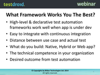 What Framework Works You The Best?
• High-level & declarative test automation
frameworks work well when app is under dev
• Easy to integrate with continuous integration
• Distance between use case and actual test
• What do you build: Native, Hybrid or Web app?
• The technical competence in your organization
• Desired outcome from test automation
© Copyrights by Bitbar Technologies Ltd. 2014
All rights reserved.
6
 
