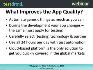What Improves the App Quality?
• Automate generic things as much as you can
• During the development your app changes –
the same must apply for testing!
• Carefully select (testing) technology & partner
• Use all 24 hours per day with test automation
• Cloud-based platform is the only solution to
get you quickly covered in the global markets
© Copyrights by Bitbar Technologies Ltd. 2014
All rights reserved.
7
 