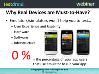 Why Real Devices are Must-to-Have?
• Emulators/simulators won’t help you to test…
– User Experience and Usability
– Hardware
– Software
– Infrastructure
0 % = the percentage of your app users
that use emulator to run your app!
© Copyrights by Bitbar Technologies Ltd. 2014
All rights reserved.
8
 