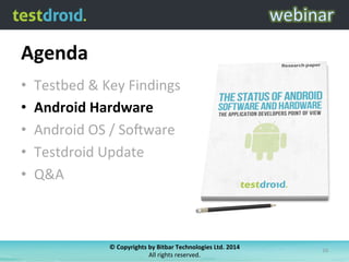 Agenda	
  
•  Testbed	
  &	
  Key	
  Findings	
  
•  Android	
  Hardware	
  
•  Android	
  OS	
  /	
  So6ware	
  
•  Testdroid	
  Update	
  
•  Q&A	
  
©	
  Copyrights	
  by	
  Bitbar	
  Technologies	
  Ltd.	
  2014	
  	
  
All	
  rights	
  reserved.	
  
16	
  
 