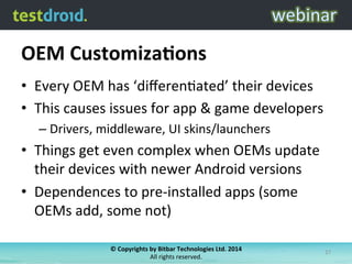 ©	
  Copyrights	
  by	
  Bitbar	
  Technologies	
  Ltd.	
  2014	
  	
  
All	
  rights	
  reserved.	
  
27	
  
OEM	
  CustomizaSons	
  
•  Every	
  OEM	
  has	
  ‘diﬀerenPated’	
  their	
  devices	
  	
  
•  This	
  causes	
  issues	
  for	
  app	
  &	
  game	
  developers	
  
– Drivers,	
  middleware,	
  UI	
  skins/launchers	
  
•  Things	
  get	
  even	
  complex	
  when	
  OEMs	
  update	
  
their	
  devices	
  with	
  newer	
  Android	
  versions	
  	
  
•  Dependences	
  to	
  pre-­‐installed	
  apps	
  (some	
  
OEMs	
  add,	
  some	
  not)	
  
 