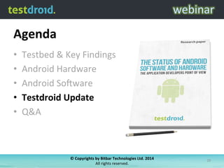 Agenda	
  
•  Testbed	
  &	
  Key	
  Findings	
  
•  Android	
  Hardware	
  
•  Android	
  So6ware	
  
•  Testdroid	
  Update	
  
•  Q&A	
  
©	
  Copyrights	
  by	
  Bitbar	
  Technologies	
  Ltd.	
  2014	
  	
  
All	
  rights	
  reserved.	
  
29	
  
 