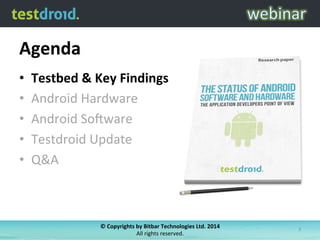 Agenda	
  
•  Testbed	
  &	
  Key	
  Findings	
  
•  Android	
  Hardware	
  
•  Android	
  So6ware	
  
•  Testdroid	
  Update	
  
•  Q&A	
  
©	
  Copyrights	
  by	
  Bitbar	
  Technologies	
  Ltd.	
  2014	
  	
  
All	
  rights	
  reserved.	
  
3	
  
 