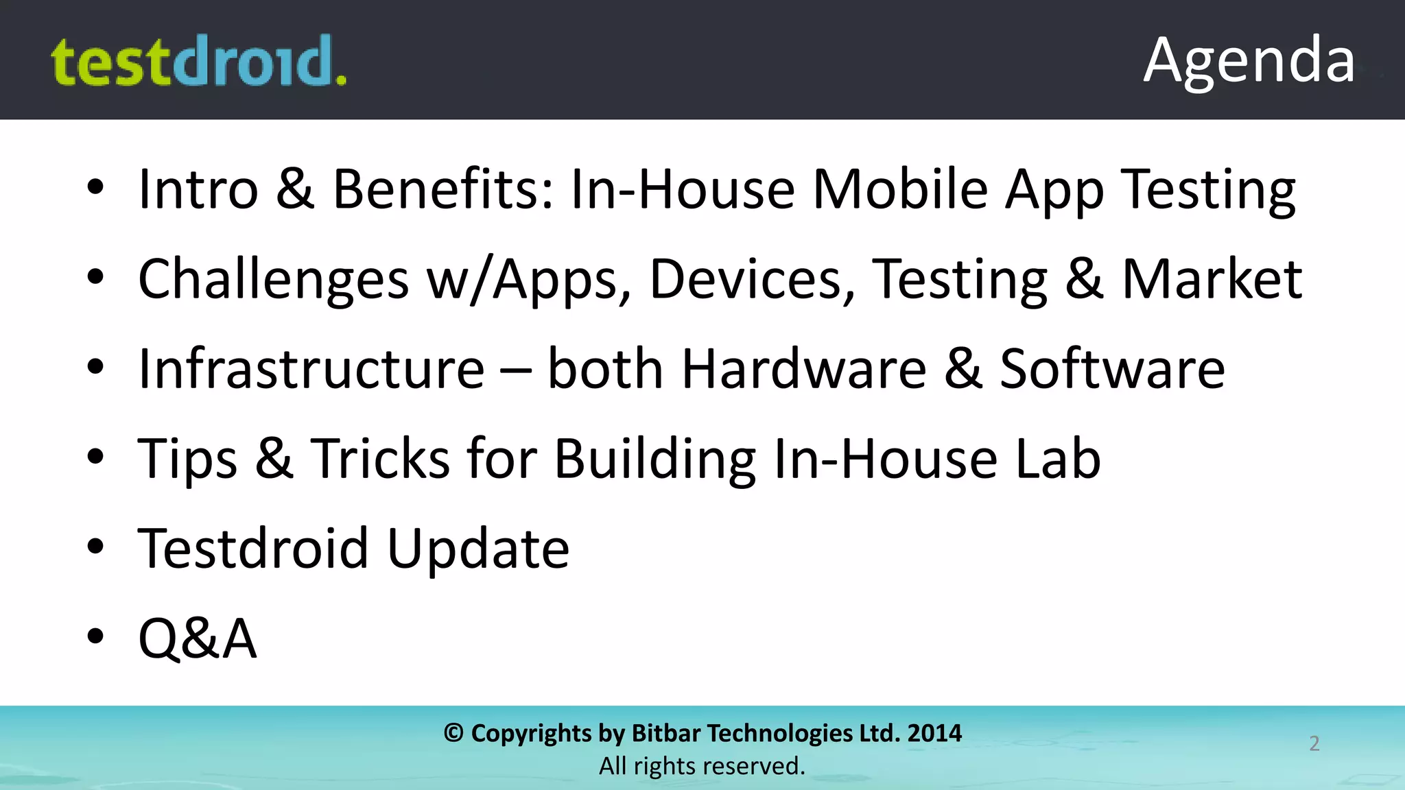 © Copyrights by Bitbar Technologies Ltd. 2014
All rights reserved.
2
Agenda
• Intro & Benefits: In-House Mobile App Testing
• Challenges w/Apps, Devices, Testing & Market
• Infrastructure – both Hardware & Software
• Tips & Tricks for Building In-House Lab
• Testdroid Update
• Q&A
Agenda
 