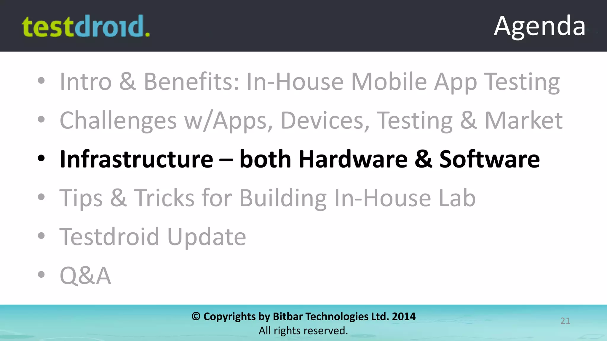 © Copyrights by Bitbar Technologies Ltd. 2014
All rights reserved.
21
Agenda
• Intro & Benefits: In-House Mobile App Testing
• Challenges w/Apps, Devices, Testing & Market
• Infrastructure – both Hardware & Software
• Tips & Tricks for Building In-House Lab
• Testdroid Update
• Q&A
Agenda
 