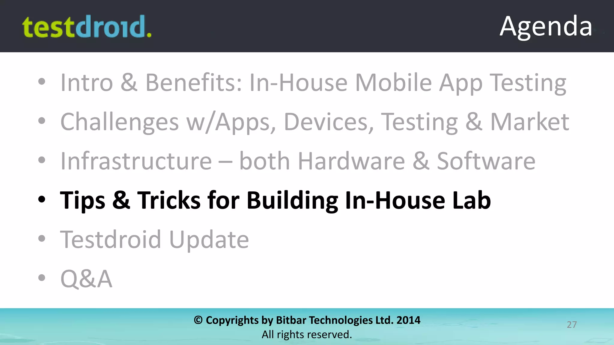 © Copyrights by Bitbar Technologies Ltd. 2014
All rights reserved.
27
Agenda
• Intro & Benefits: In-House Mobile App Testing
• Challenges w/Apps, Devices, Testing & Market
• Infrastructure – both Hardware & Software
• Tips & Tricks for Building In-House Lab
• Testdroid Update
• Q&A
Agenda
 