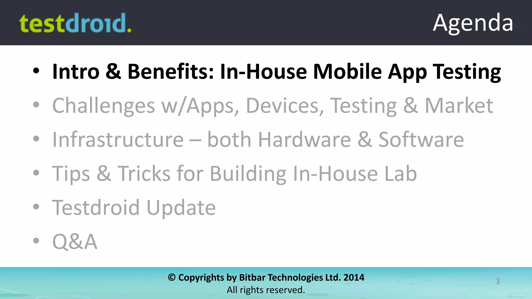 © Copyrights by Bitbar Technologies Ltd. 2014
All rights reserved.
3
Agenda
• Intro & Benefits: In-House Mobile App Testing
• Challenges w/Apps, Devices, Testing & Market
• Infrastructure – both Hardware & Software
• Tips & Tricks for Building In-House Lab
• Testdroid Update
• Q&A
Agenda
 