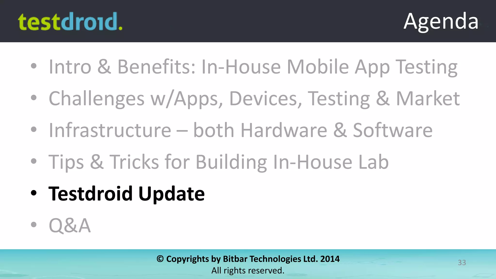 © Copyrights by Bitbar Technologies Ltd. 2014
All rights reserved.
33
Agenda
• Intro & Benefits: In-House Mobile App Testing
• Challenges w/Apps, Devices, Testing & Market
• Infrastructure – both Hardware & Software
• Tips & Tricks for Building In-House Lab
• Testdroid Update
• Q&A
Agenda
 