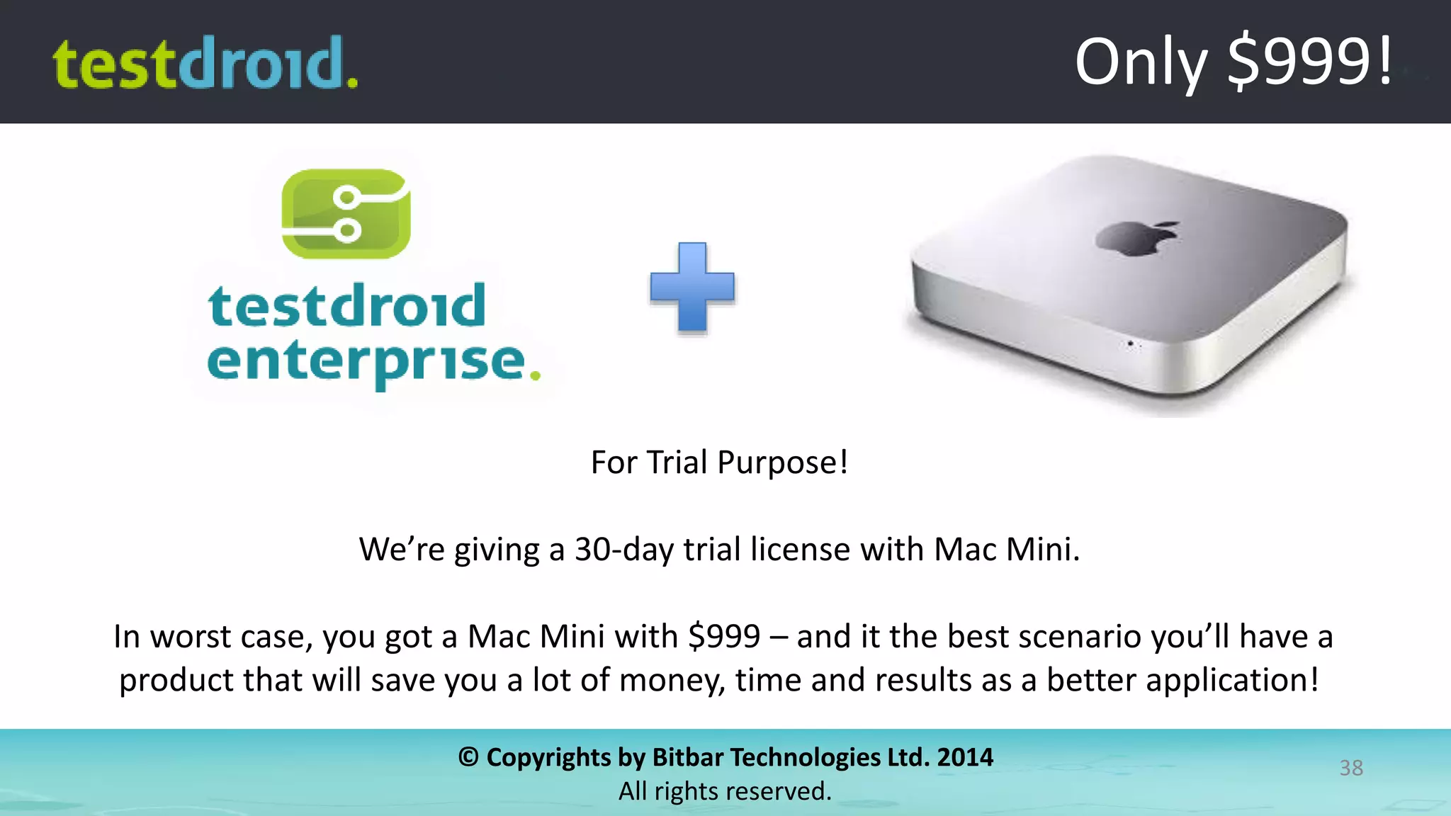 © Copyrights by Bitbar Technologies Ltd. 2014
All rights reserved.
38
Only $999!
For Trial Purpose!
We’re giving a 30-day trial license with Mac Mini.
In worst case, you got a Mac Mini with $999 – and it the best scenario you’ll have a
product that will save you a lot of money, time and results as a better application!
 
