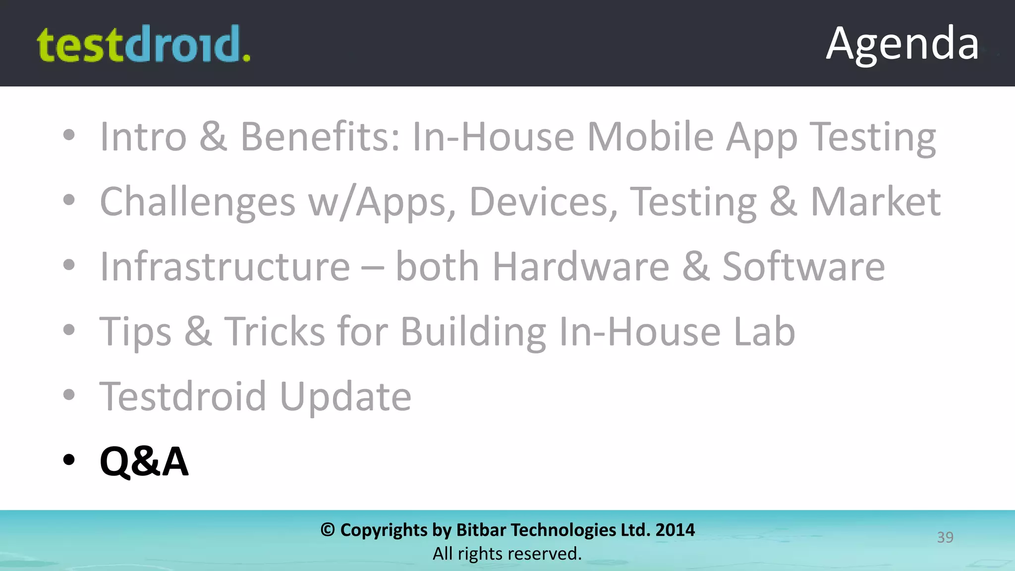© Copyrights by Bitbar Technologies Ltd. 2014
All rights reserved.
39
Agenda
• Intro & Benefits: In-House Mobile App Testing
• Challenges w/Apps, Devices, Testing & Market
• Infrastructure – both Hardware & Software
• Tips & Tricks for Building In-House Lab
• Testdroid Update
• Q&A
Agenda
 